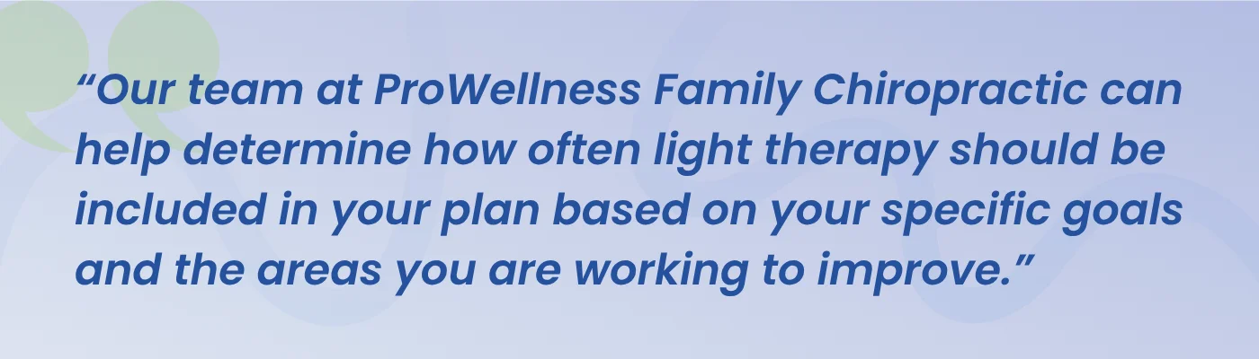 Quote from ProWellness Family Chiropractic: our team can help determine how often light therapy should be included in your plan based on your goals
