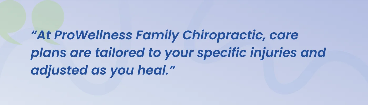 Quote from ProWellness Family Chiropractic: care plans are tailored to your specific injuries and adjusted as you heal