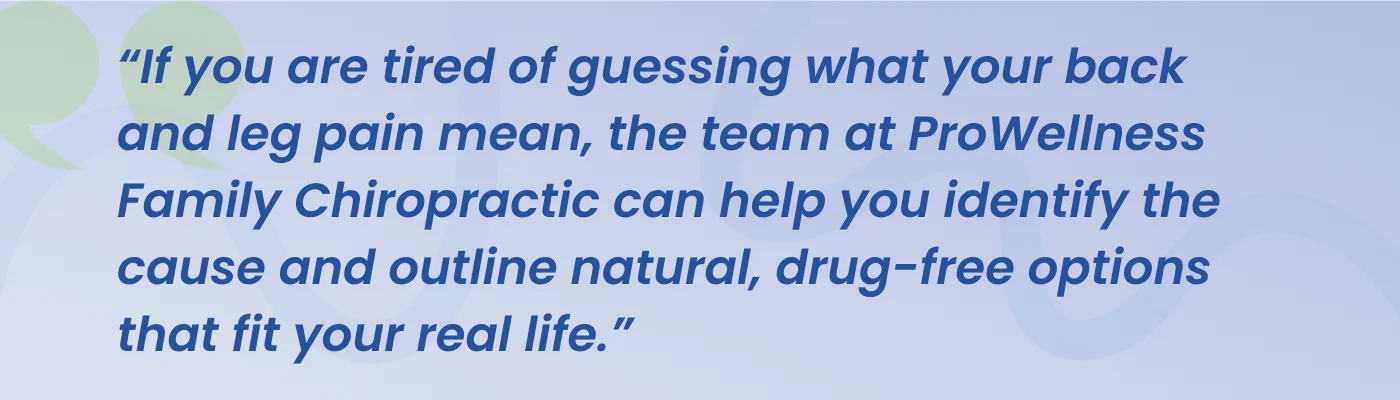 Quote from ProWellness Family Chiropractic: if you are tired of guessing what your back and leg pain mean, the team can help you identify the cause and outline natural, drug-free options that fit your real life