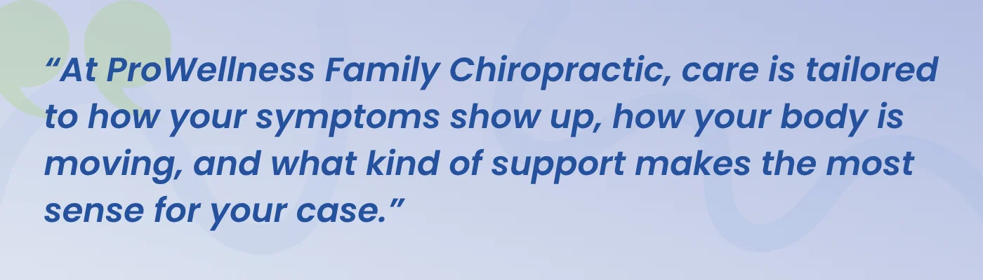 Quote from ProWellness Family Chiropractic: care is tailored to how your symptoms show up, how your body is moving, and what kind of support makes the most sense for your case
