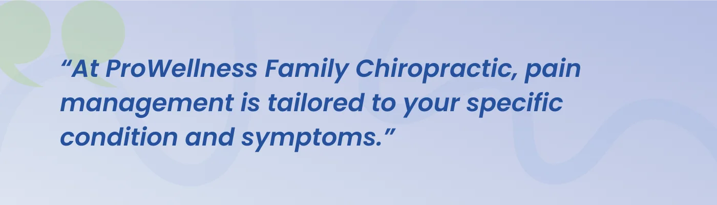 Quote from ProWellness Family Chiropractic: pain management is tailored to your specific condition and symptoms