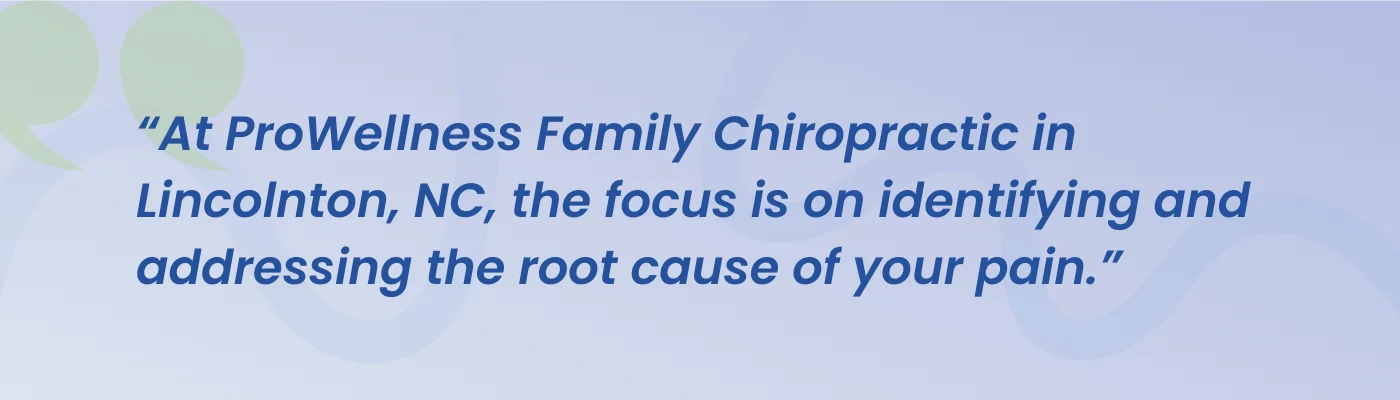 Quote from ProWellness Family Chiropractic: at ProWellness Family Chiropractic in Lincolnton, NC, the focus is on identifying and addressing the root cause of your pain