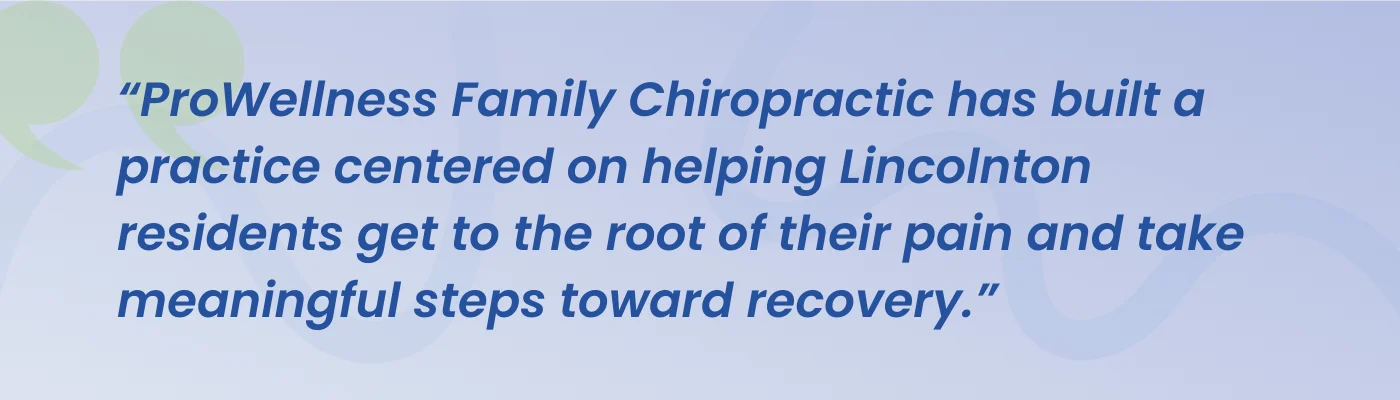 Quote from ProWellness Family Chiropractic: the practice is centered on helping Lincolnton residents get to the root of their pain and take meaningful steps toward recovery
