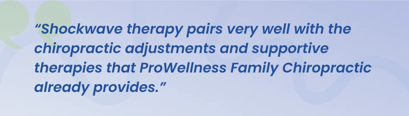 Quote from ProWellness Family Chiropractic: shockwave therapy pairs very well with the chiropractic adjustments and supportive therapies that ProWellness Family Chiropractic already provides