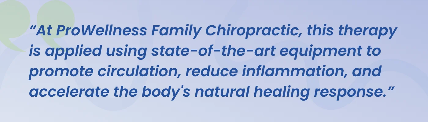 Quote from ProWellness Family Chiropractic: this therapy is applied using state-of-the-art equipment to promote circulation, reduce inflammation, and accelerate the body's natural healing response
