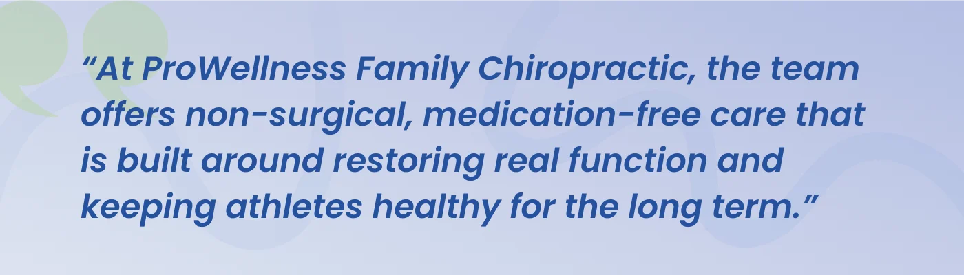 Quote from ProWellness Family Chiropractic: the team offers non-surgical, medication-free care built around restoring real function and keeping athletes healthy for the long term