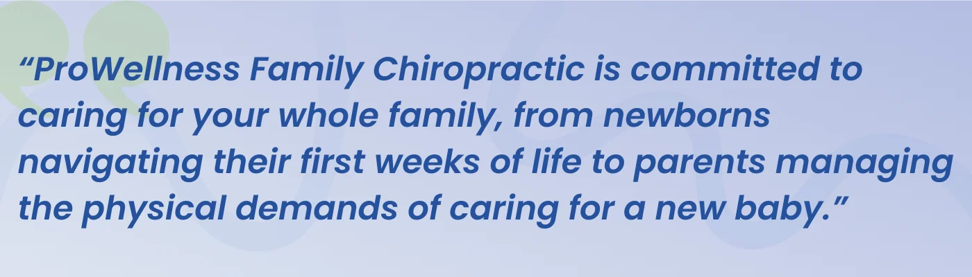 Quote from ProWellness Family Chiropractic: committed to caring for your whole family, from newborns navigating their first weeks of life to parents managing the physical demands of caring for a new baby